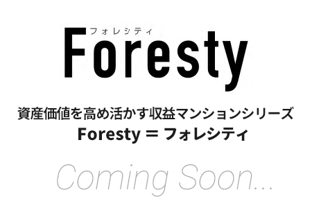 Foresty 資産価値を高め活かす収益マンションシリーズ Foresty ＝ フォレシティ Coming Soon...